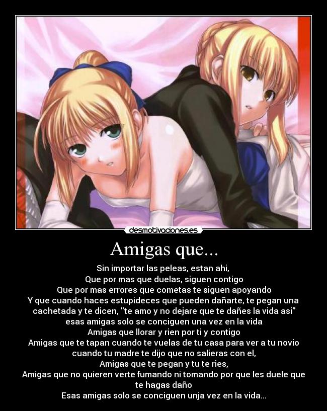 Amigas que... - Sin importar las peleas, estan ahi,
Que por mas que duelas, siguen contigo
Que por mas errores que cometas te siguen apoyando
Y que cuando haces estupideces que pueden dañarte, te pegan una
cachetada y te dicen, te amo y no dejare que te dañes la vida asi
esas amigas solo se conciguen una vez en la vida
Amigas que llorar y rien por ti y contigo
Amigas que te tapan cuando te vuelas de tu casa para ver a tu novio
cuando tu madre te dijo que no salieras con el,
Amigas que te pegan y tu te ries,
Amigas que no quieren verte fumando ni tomando por que les duele que
te hagas daño
Esas amigas solo se conciguen unja vez en la vida...
