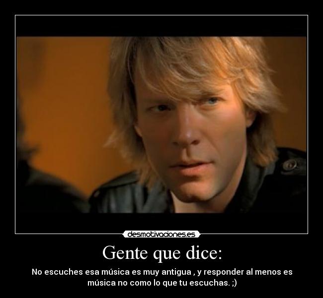 Gente que dice: - No escuches esa música es muy antigua , y responder al menos es
música no como lo que tu escuchas. ;)