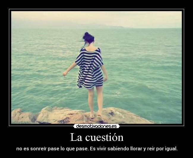 La cuestión - no es sonreír pase lo que pase. Es vivir sabiendo llorar y reir por igual.