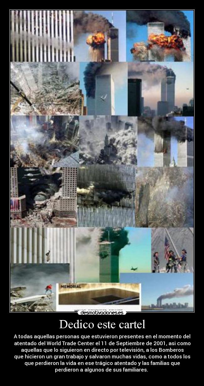 Dedico este cartel - A todas aquellas personas que estuvieron presentes en el momento del
atentado del World Trade Center el 11 de Septiembre de 2001, asi como
aquellas que lo siguieron en directo por televisión, a los Bomberos
que hicieron un gran trabajo y salvaron muchas vidas, como a todos los
que perdieron la vida en ese trágico atentado y las familias que
perdieron a algunos de sus familiares. 
