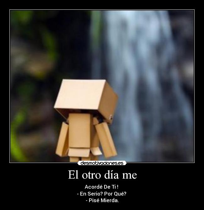 El otro día me - Acordé De Ti ! 
- En Serio? Por Qué? 
- Pisé Mierda.