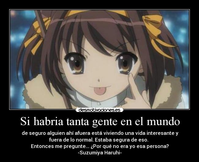 Si habria tanta gente en el mundo - de seguro alguien ahí afuera está viviendo una vida interesante y
fuera de lo normal. Estaba segura de eso.
Entonces me pregunte... ¿Por qué no era yo esa persona?
-Suzumiya Haruhi-