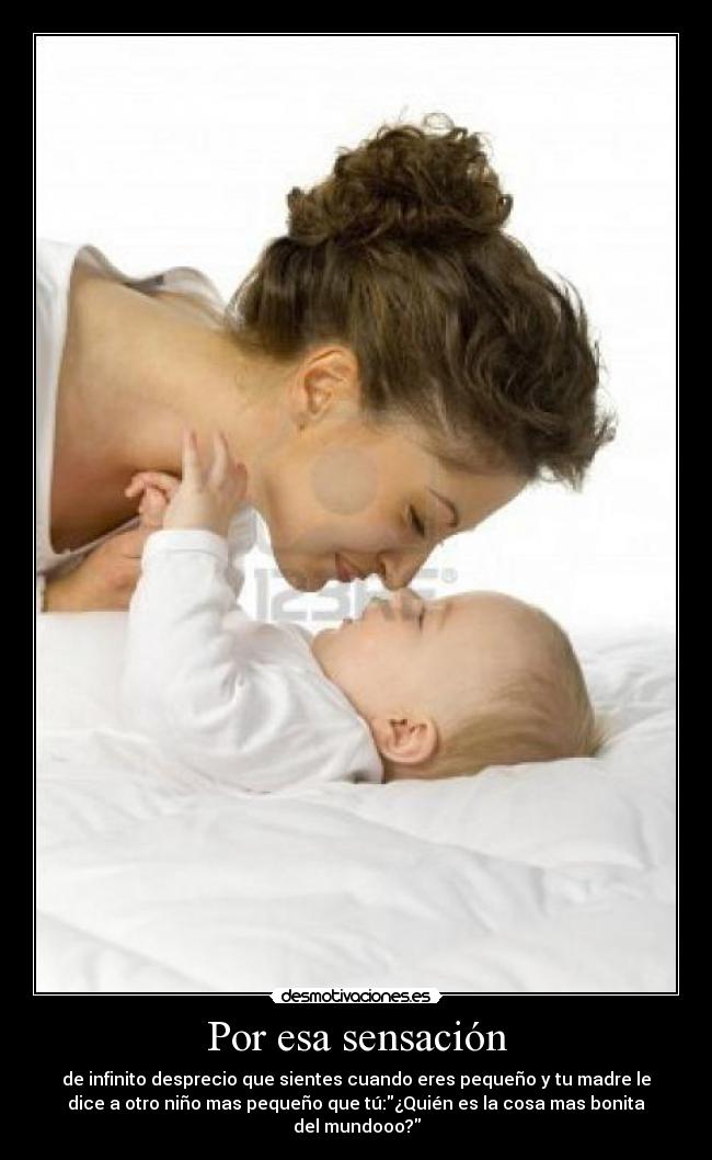 Por esa sensación - de infinito desprecio que sientes cuando eres pequeño y tu madre le
dice a otro niño mas pequeño que tú:¿Quién es la cosa mas bonita
del mundooo?