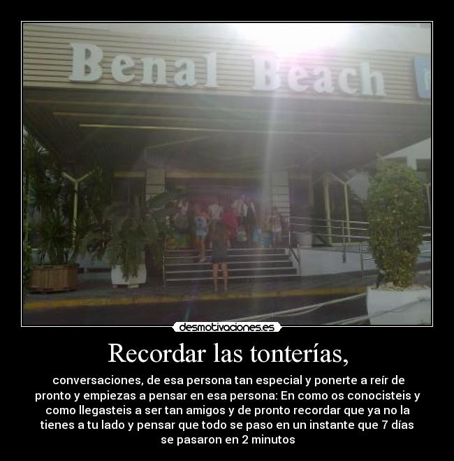 Recordar las tonterías, -  conversaciones, de esa persona tan especial y ponerte a reír de
pronto y empiezas a pensar en esa persona: En como os conocisteis y
como llegasteis a ser tan amigos y de pronto recordar que ya no la
tienes a tu lado y pensar que todo se paso en un instante que 7 días
se pasaron en 2 minutos