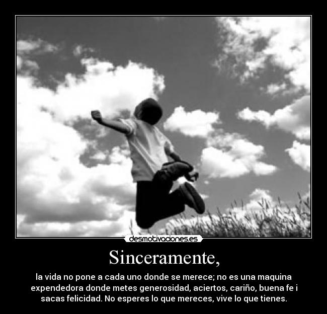 Sinceramente, - la vida no pone a cada uno donde se merece; no es una maquina
expendedora donde metes generosidad, aciertos, cariño, buena fe i
sacas felicidad. No esperes lo que mereces, vive lo que tienes.