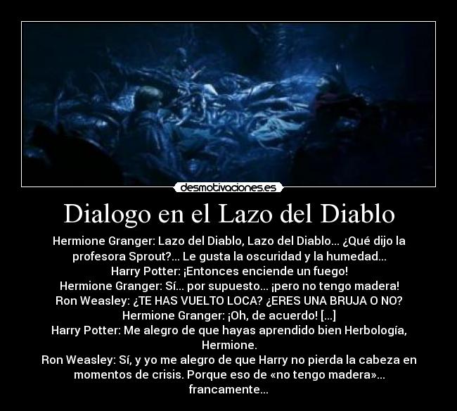 Dialogo en el Lazo del Diablo - Hermione Granger: Lazo del Diablo, Lazo del Diablo... ¿Qué dijo la
profesora Sprout?... Le gusta la oscuridad y la humedad...
Harry Potter: ¡Entonces enciende un fuego!
Hermione Granger: Sí... por supuesto... ¡pero no tengo madera!
Ron Weasley: ¿TE HAS VUELTO LOCA? ¿ERES UNA BRUJA O NO?
Hermione Granger: ¡Oh, de acuerdo! [...]
Harry Potter: Me alegro de que hayas aprendido bien Herbología,
Hermione.
Ron Weasley: Sí, y yo me alegro de que Harry no pierda la cabeza en
momentos de crisis. Porque eso de «no tengo madera»...
francamente...