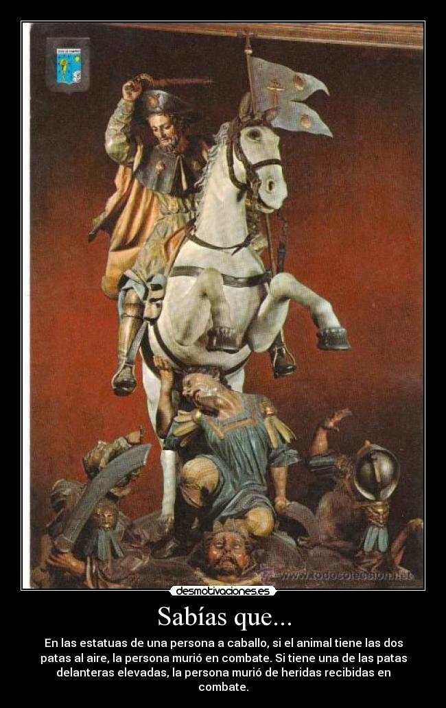 Sabías que... - En las estatuas de una persona a caballo, si el animal tiene las dos
patas al aire, la persona murió en combate. Si tiene una de las patas
delanteras elevadas, la persona murió de heridas recibidas en
combate.