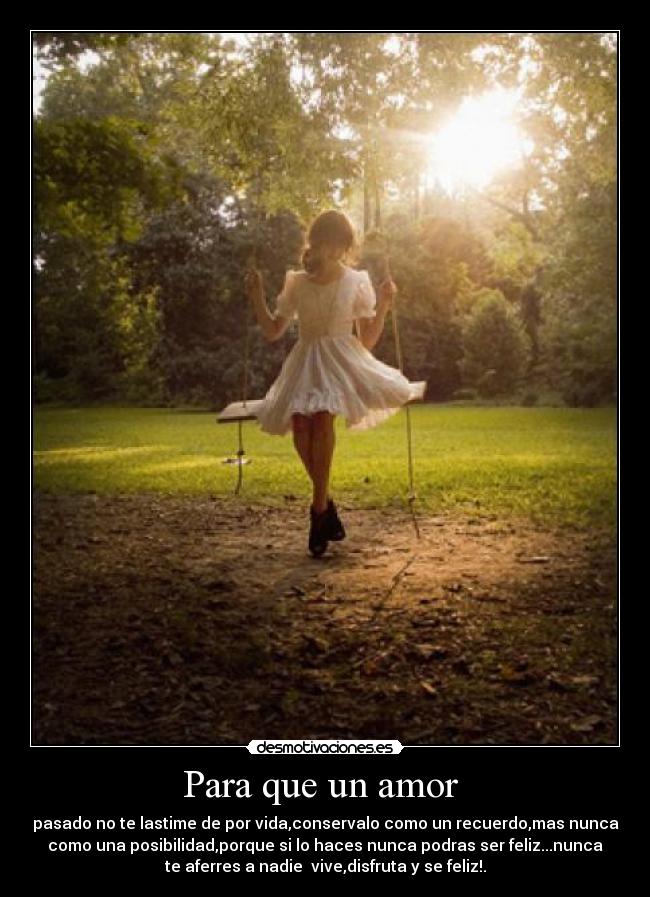 Para que un amor - pasado no te lastime de por vida,conservalo como un recuerdo,mas nunca
como una posibilidad,porque si lo haces nunca podras ser feliz...nunca
te aferres a nadie vive,disfruta y se feliz!.