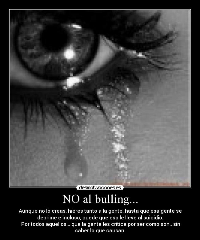 NO al bulling... - Aunque no lo creas, hieres tanto a la gente, hasta que esa gente se
deprime e incluso, puede que eso le lleve al suicidio.
Por todos aquellos... que la gente les critica por ser como son.. sin
saber lo que causan.