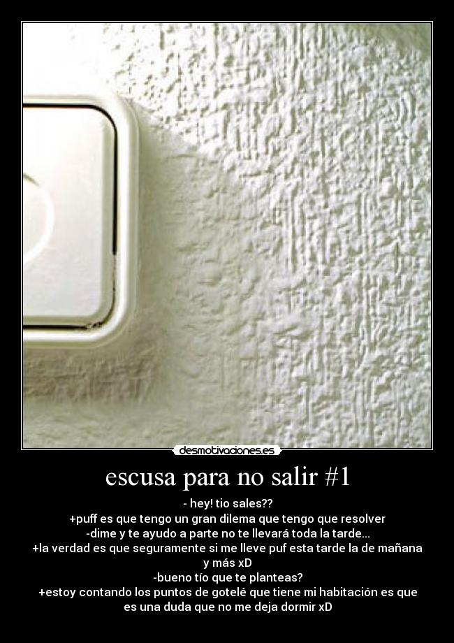 escusa para no salir #1 - - hey! tio sales??
+puff es que tengo un gran dilema que tengo que resolver
-dime y te ayudo a parte no te llevará toda la tarde...
+la verdad es que seguramente si me lleve puf esta tarde la de mañana
y más xD
-bueno tío que te planteas?
+estoy contando los puntos de gotelé que tiene mi habitación es que
es una duda que no me deja dormir xD