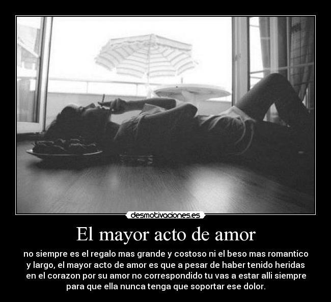 El mayor acto de amor - no siempre es el regalo mas grande y costoso ni el beso mas romantico
y largo, el mayor acto de amor es que a pesar de haber tenido heridas
en el corazon por su amor no correspondido tu vas a estar alli siempre
para que ella nunca tenga que soportar ese dolor.