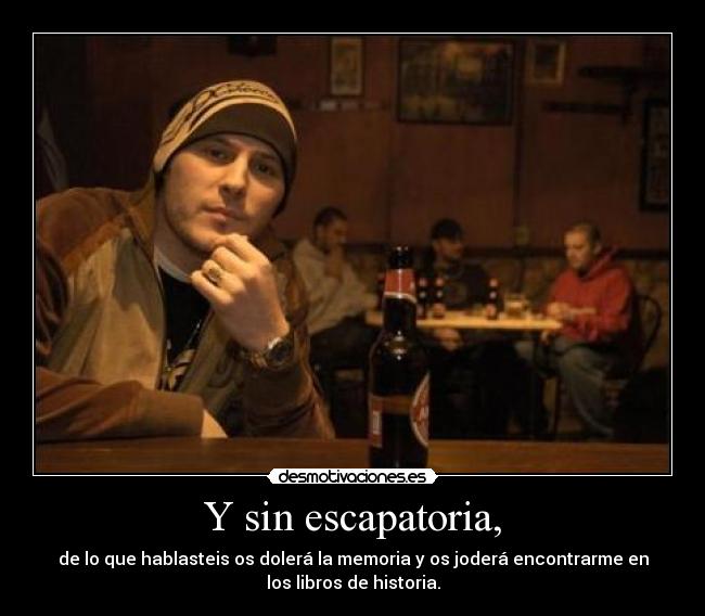 Y sin escapatoria, - de lo que hablasteis os dolerá la memoria y os joderá encontrarme en
los libros de historia.