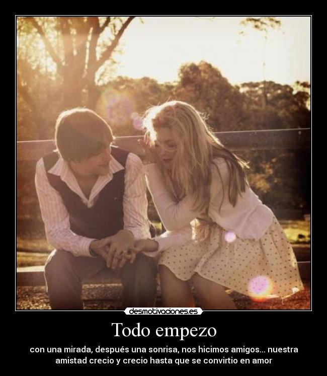 Todo empezo - con una mirada, después una sonrisa, nos hicimos amigos... nuestra
amistad crecio y crecio hasta que se convirtio en amor
