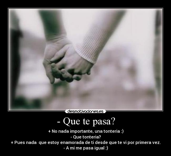 - Que te pasa? - + No nada importante, una tonteria :)
- Que tonteria?
+ Pues nada que estoy enamorada de ti desde que te vi por primera vez.
- A mi me pasa igual :)