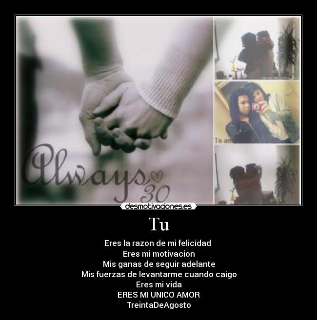 Tu - Eres la razon de mi felicidad 
Eres mi motivacion
Mis ganas de seguir adelante
Mis fuerzas de levantarme cuando caigo
Eres mi vida
ERES MI UNICO AMOR
TreintaDeAgosto