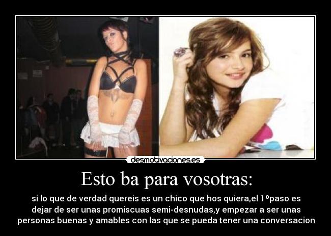 Esto ba para vosotras: - si lo que de verdad quereis es un chico que hos quiera,el 1ºpaso es
dejar de ser unas promiscuas semi-desnudas,y empezar a ser unas
personas buenas y amables con las que se pueda tener una conversacion