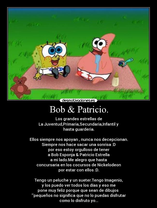 Bob & Patricio. - Los grandes estrellas de
La Juventud,Primaria,Secundaria,Infantil y
hasta guarderia.
Ellos siempre nos apoyan , nunca nos decepcionan.
Siempre nos hace sacar una sonrisa :D
por eso estoy orgulloso de tener
a Bob Esponja & Patricio Estrella
a mi lado.Me alegro que hasta
concursaria en los cocursos de Nickelodeon
por estar con ellos :D.
Tengo un peluche y un sueter.Tengo Imagenio,
y los puedo ver todos los días y eso me
pone muy feliz porque que sean de dibujos
pequeños no significa que no lo puedas disfrutar
como lo disfruto yo...
