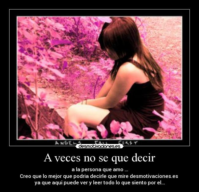 A veces no se que decir - a la persona que amo ...
Creo que lo mejor que podria decirle que mire desmotivaciones.es
ya que aqui puede ver y leer todo lo que siento por el...