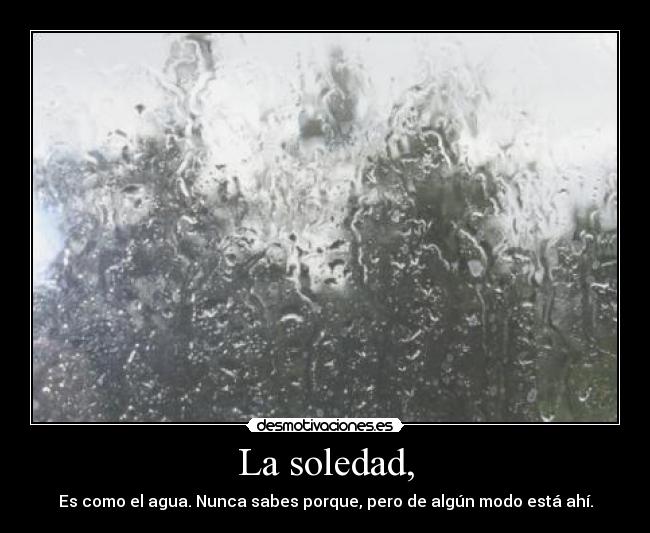 La soledad, - Es como el agua. Nunca sabes porque, pero de algún modo está ahí.