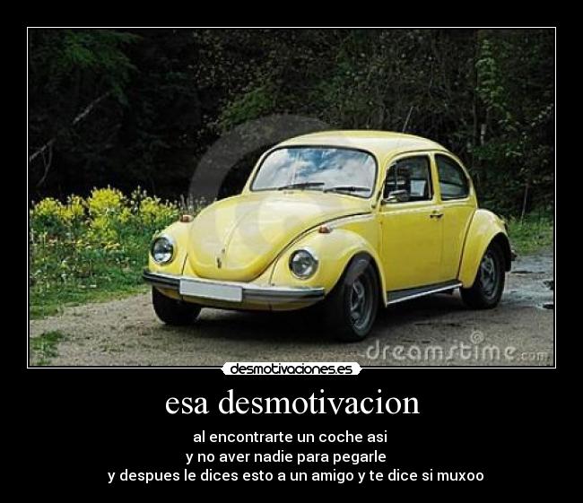 esa desmotivacion - al encontrarte un coche asi 
y no aver nadie para pegarle   
  y despues le dices esto a un amigo y te dice si muxoo