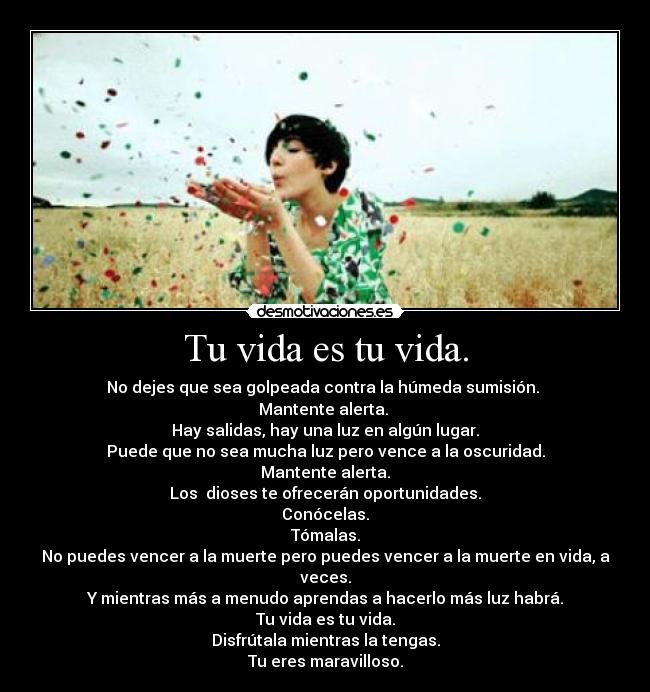 Tu vida es tu vida. - No dejes que sea golpeada contra la húmeda sumisión.
Mantente alerta.
Hay salidas, hay una luz en algún lugar.
Puede que no sea mucha luz pero vence a la oscuridad.
Mantente alerta.
Los dioses te ofrecerán oportunidades.
Conócelas.
Tómalas.
No puedes vencer a la muerte pero puedes vencer a la muerte en vida, a veces.
Y mientras más a menudo aprendas a hacerlo más luz habrá.
Tu vida es tu vida.
Disfrútala mientras la tengas.
Tu eres maravilloso.