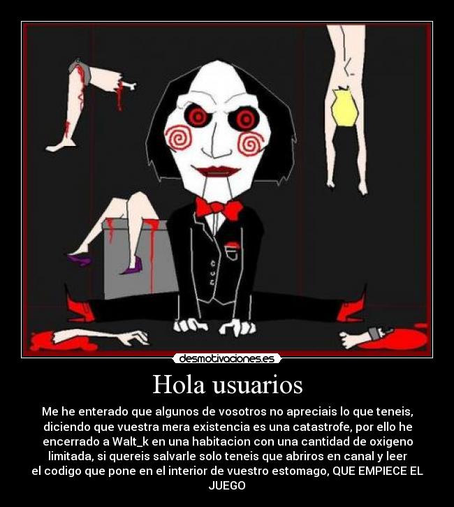 Hola usuarios - Me he enterado que algunos de vosotros no apreciais lo que teneis,
diciendo que vuestra mera existencia es una catastrofe, por ello he
encerrado a Walt_k en una habitacion con una cantidad de oxigeno
limitada, si quereis salvarle solo teneis que abriros en canal y leer
el codigo que pone en el interior de vuestro estomago, QUE EMPIECE EL
JUEGO