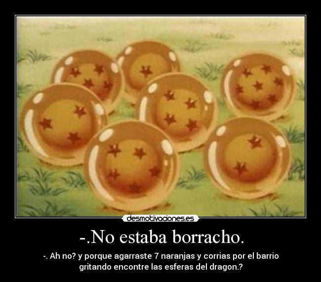 -.No estaba borracho. - -. Ah no? y porque agarraste 7 naranjas y corrias por el barrio
gritando encontre las esferas del dragon.?