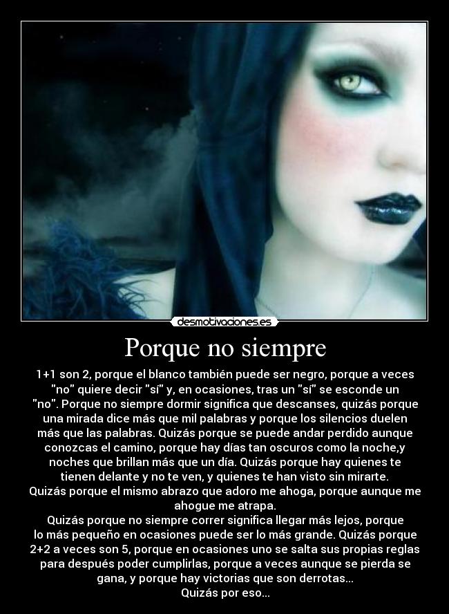 Porque no siempre - 1+1 son 2, porque el blanco también puede ser negro, porque a veces
no quiere decir sí y, en ocasiones, tras un sí se esconde un
no. Porque no siempre dormir significa que descanses, quizás porque
una mirada dice más que mil palabras y porque los silencios duelen
más que las palabras. Quizás porque se puede andar perdido aunque
conozcas el camino, porque hay días tan oscuros como la noche,y
noches que brillan más que un día. Quizás porque hay quienes te
tienen delante y no te ven, y quienes te han visto sin mirarte.
Quizás porque el mismo abrazo que adoro me ahoga, porque aunque me
ahogue me atrapa.
Quizás porque no siempre correr significa llegar más lejos, porque
lo más pequeño en ocasiones puede ser lo más grande. Quizás porque
2+2 a veces son 5, porque en ocasiones uno se salta sus propias reglas
para después poder cumplirlas, porque a veces aunque se pierda se
gana, y porque hay victorias que son derrotas...
Quizás por eso...