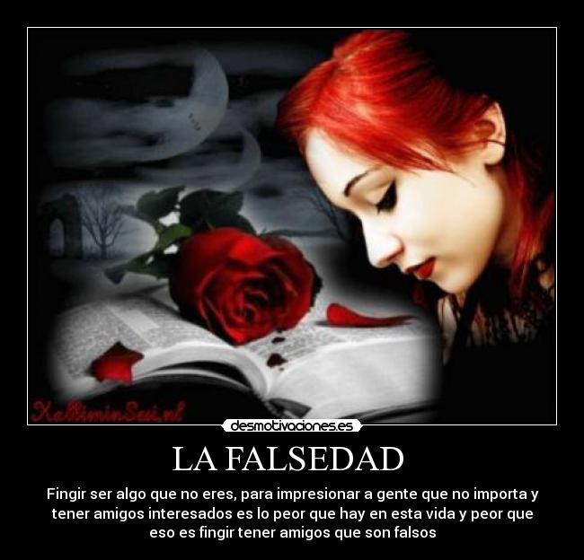 LA FALSEDAD - Fingir ser algo que no eres, para impresionar a gente que no importa y
tener amigos interesados es lo peor que hay en esta vida y peor que
eso es fingir tener amigos que son falsos