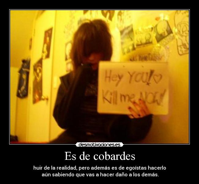 Es de cobardes - huir de la realidad, pero además es de egoístas hacerlo
 aún sabiendo que vas a hacer daño a los demás.