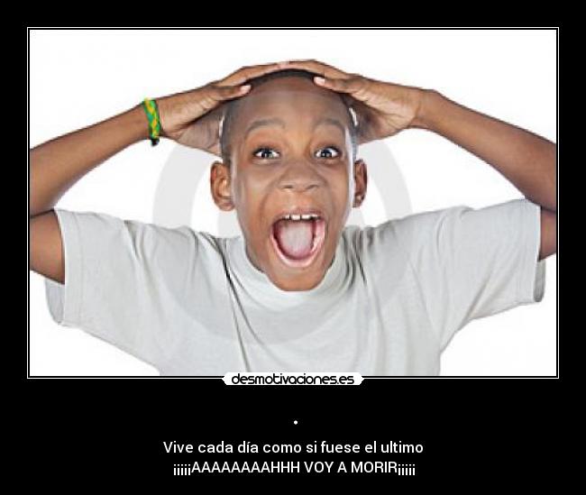 . - Vive cada día como si fuese el ultimo
¡¡¡¡¡AAAAAAAAHHH VOY A MORIR¡¡¡¡¡
