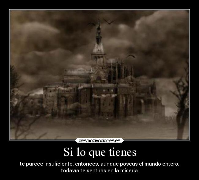 Si lo que tienes - te parece insuficiente, entonces, aunque poseas el mundo entero,
todavía te sentirás en la miseria