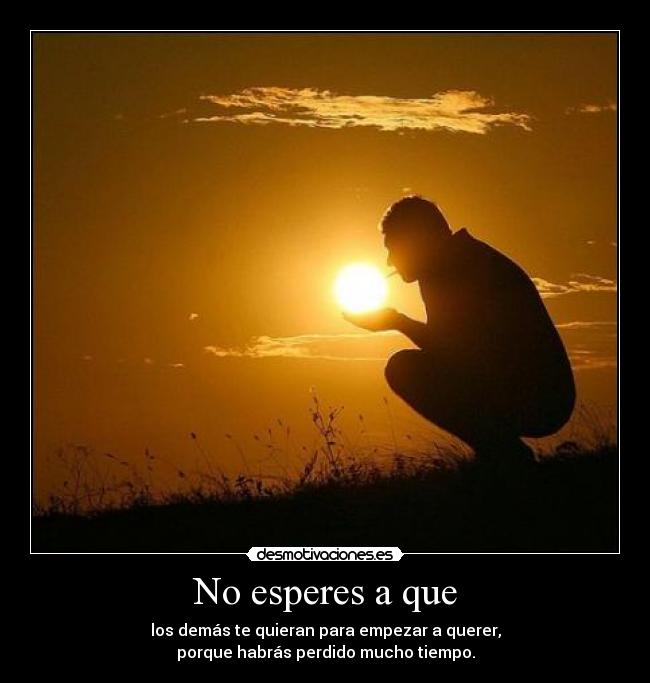 No esperes a que - los demás te quieran para empezar a querer,
porque habrás perdido mucho tiempo.