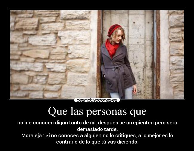 Que las personas que - no me conocen digan tanto de mi, después se arrepienten pero será
demasiado tarde.
Moraleja : Si no conoces a alguien no lo critiques, a lo mejor es lo
contrario de lo que tú vas diciendo.