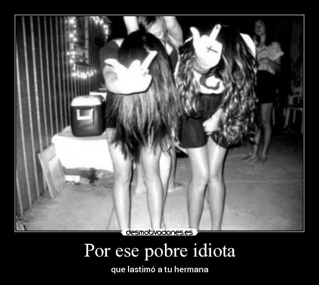 Por ese pobre idiota - que lastimó a tu hermana