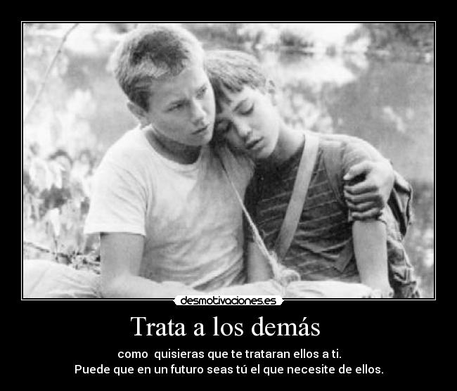 Trata a los demás - como quisieras que te trataran ellos a ti.
Puede que en un futuro seas tú el que necesite de ellos.