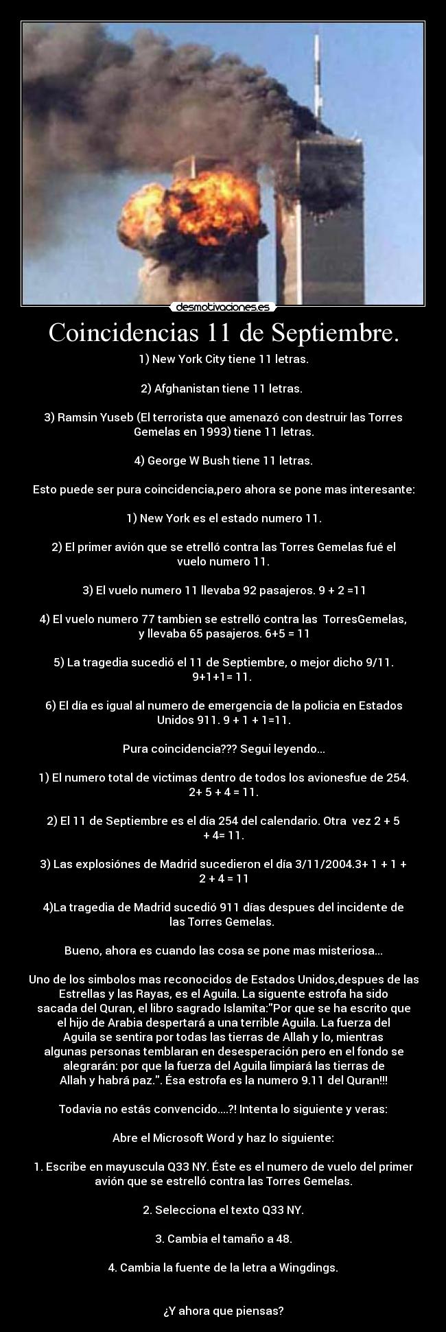 Coincidencias 11 de Septiembre. - 1) New York City tiene 11 letras.

2) Afghanistan tiene 11 letras. 

3) Ramsin Yuseb (El terrorista que amenazó con destruir las Torres
Gemelas en 1993) tiene 11 letras.

4) George W Bush tiene 11 letras.

Esto puede ser pura coincidencia,pero ahora se pone mas interesante:

1) New York es el estado numero 11.

2) El primer avión que se etrelló contra las Torres Gemelas fué el
vuelo numero 11.

3) El vuelo numero 11 llevaba 92 pasajeros. 9 + 2 =11

4) El vuelo numero 77 tambien se estrelló contra las  TorresGemelas,
y llevaba 65 pasajeros. 6+5 = 11

5) La tragedia sucedió el 11 de Septiembre, o mejor dicho 9/11.
9+1+1= 11. 

6) El día es igual al numero de emergencia de la policia en Estados
Unidos 911. 9 + 1 + 1=11.

Pura coincidencia??? Segui leyendo...

1) El numero total de victimas dentro de todos los avionesfue de 254.
2+ 5 + 4 = 11.

2) El 11 de Septiembre es el día 254 del calendario. Otra  vez 2 + 5
+ 4= 11.

3) Las explosiónes de Madrid sucedieron el día 3/11/2004.3+ 1 + 1 +
2 + 4 = 11

4)La tragedia de Madrid sucedió 911 días despues del incidente de
las Torres Gemelas. 

Bueno, ahora es cuando las cosa se pone mas misteriosa...

Uno de los simbolos mas reconocidos de Estados Unidos,despues de las
Estrellas y las Rayas, es el Aguila. La siguente estrofa ha sido
sacada del Quran, el libro sagrado Islamita:Por que se ha escrito que
el hijo de Arabia despertará a una terrible Aguila. La fuerza del
Aguila se sentira por todas las tierras de Allah y lo, mientras
algunas personas temblaran en desesperación pero en el fondo se
alegrarán: por que la fuerza del Aguila limpiará las tierras de
Allah y habrá paz.. Ésa estrofa es la numero 9.11 del Quran!!!

Todavia no estás convencido....?! Intenta lo siguiente y veras:

Abre el Microsoft Word y haz lo siguiente:

1. Escribe en mayuscula Q33 NY. Éste es el numero de vuelo del primer
avión que se estrelló contra las Torres Gemelas.

2. Selecciona el texto Q33 NY.

3. Cambia el tamaño a 48.

4. Cambia la fuente de la letra a Wingdings.


¿Y ahora que piensas?