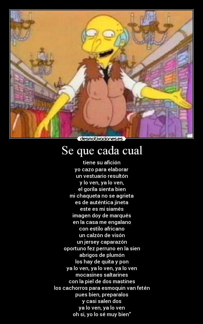 Se que cada cual - tiene su afición
yo cazo para elaborar
un vestuario resultón
y lo ven, ya lo ven,
el gorila sienta bien
mi chaqueta no se agrieta
es de auténtica jineta
este es mi siamés
imagen doy de marqués
en la casa me engalano
con estilo africano
un calzón de visón
un jersey caparazón
oportuno fez perruno en la sien
abrigos de plumón
los hay de quita y pon
ya lo ven, ya lo ven, ya lo ven
mocasines saltarines
con la piel de dos mastines
los cachorros para esmoquin van fetén
pues bien, preparalos
y casi salen dos
ya lo ven, ya lo ven
oh si, yo lo sé muy bien”