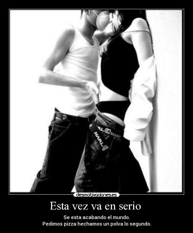 Esta vez va en serio  - Se esta acabando el mundo.
Pedimos pizza hechamos un polva lo segundo.
