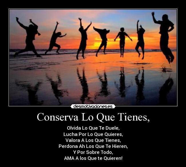 Conserva Lo Que Tienes, - Olvida Lo Que Te Duele,
Lucha Por Lo Que Quieres,
Valora A Los Que Tienes,
Perdona Ah Los Que Te Hieren,
Y Por Sobre Todo,
AMA A los Que te Quieren!