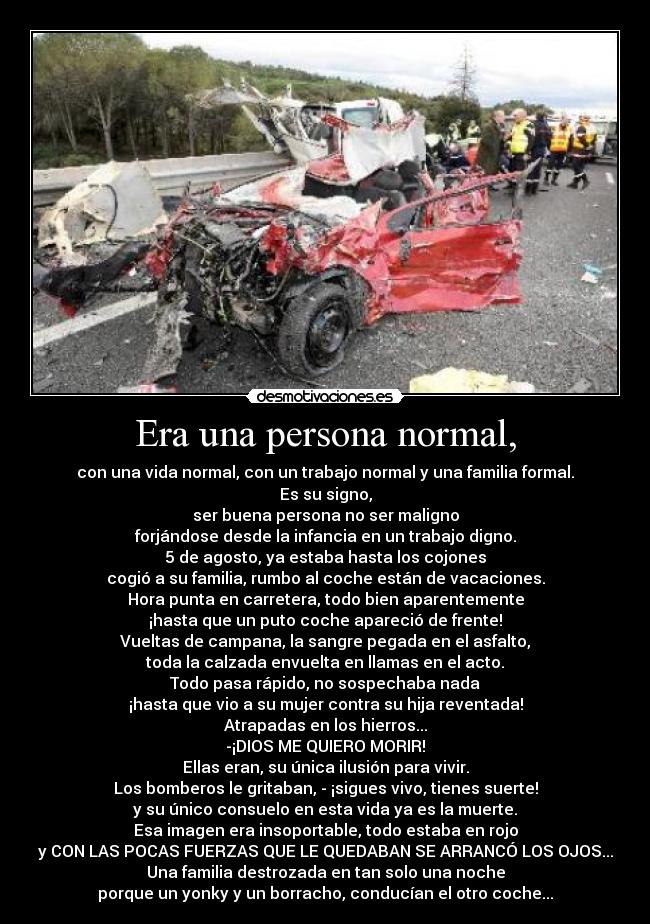 Era una persona normal, - con una vida normal, con un trabajo normal y una familia formal.
Es su signo,
ser buena persona no ser maligno
forjándose desde la infancia en un trabajo digno.
5 de agosto, ya estaba hasta los cojones
cogió a su familia, rumbo al coche están de vacaciones.
Hora punta en carretera, todo bien aparentemente
¡hasta que un puto coche apareció de frente!
Vueltas de campana, la sangre pegada en el asfalto,
toda la calzada envuelta en llamas en el acto.
Todo pasa rápido, no sospechaba nada
¡hasta que vio a su mujer contra su hija reventada!
Atrapadas en los hierros...
-¡DIOS ME QUIERO MORIR!
Ellas eran, su única ilusión para vivir.
Los bomberos le gritaban, - ¡sigues vivo, tienes suerte!
y su único consuelo en esta vida ya es la muerte.
Esa imagen era insoportable, todo estaba en rojo
y CON LAS POCAS FUERZAS QUE LE QUEDABAN SE ARRANCÓ LOS OJOS...
Una familia destrozada en tan solo una noche
porque un yonky y un borracho, conducían el otro coche...