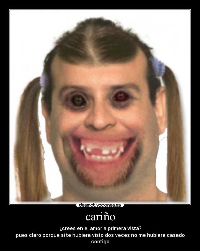 cariño - ¿crees en el amor a primera vista?
pues claro porque si te hubiera visto dos veces no me hubiera casado contigo