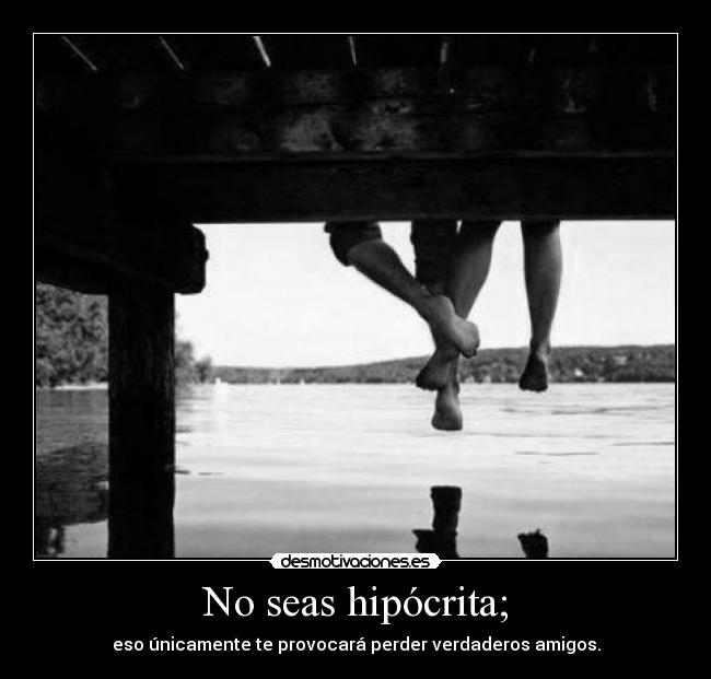 No seas hipócrita; - eso únicamente te provocará perder verdaderos amigos.