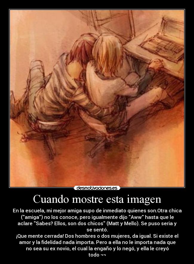 Cuando mostre esta imagen - En la escuela, mi mejor amiga supo de inmediato quienes son.Otra chica
(amiga) no los conoce, pero igualmente dijo Aww hasta que le
aclare Sabes? Ellos, son dos chicos (Matt y Mello). Se puso seria y
se sentó.
¡Que mente cerrada! Dos hombres o dos mujeres, da igual. Si existe el
amor y la fidelidad nada importa. Pero a ella no le importa nada que
no sea su ex novio, el cual la engaño y lo negó, y ella le creyó
todo ¬¬