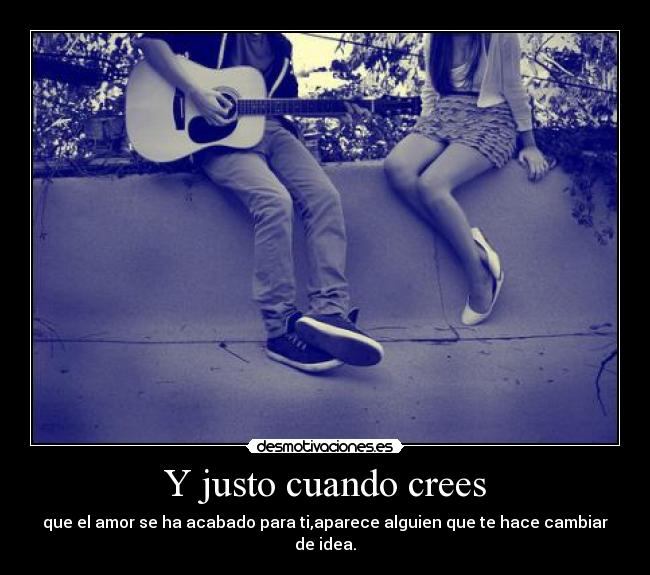 Y justo cuando crees - que el amor se ha acabado para ti,aparece alguien que te hace cambiar de idea.