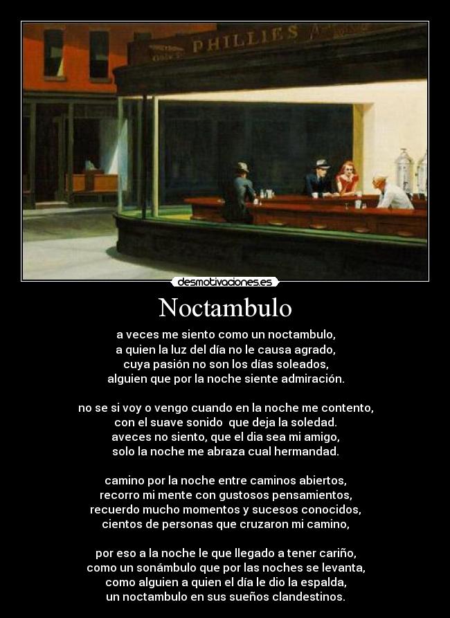 Noctambulo - a veces me siento como un noctambulo,
a quien la luz del día no le causa agrado,
cuya pasión no son los días soleados,
alguien que por la noche siente admiración.
no se si voy o vengo cuando en la noche me contento,
con el suave sonido que deja la soledad.
aveces no siento, que el dia sea mi amigo,
solo la noche me abraza cual hermandad.
camino por la noche entre caminos abiertos,
recorro mi mente con gustosos pensamientos,
recuerdo mucho momentos y sucesos conocidos,
cientos de personas que cruzaron mi camino,
por eso a la noche le que llegado a tener cariño,
como un sonámbulo que por las noches se levanta,
como alguien a quien el día le dio la espalda,
un noctambulo en sus sueños clandestinos.