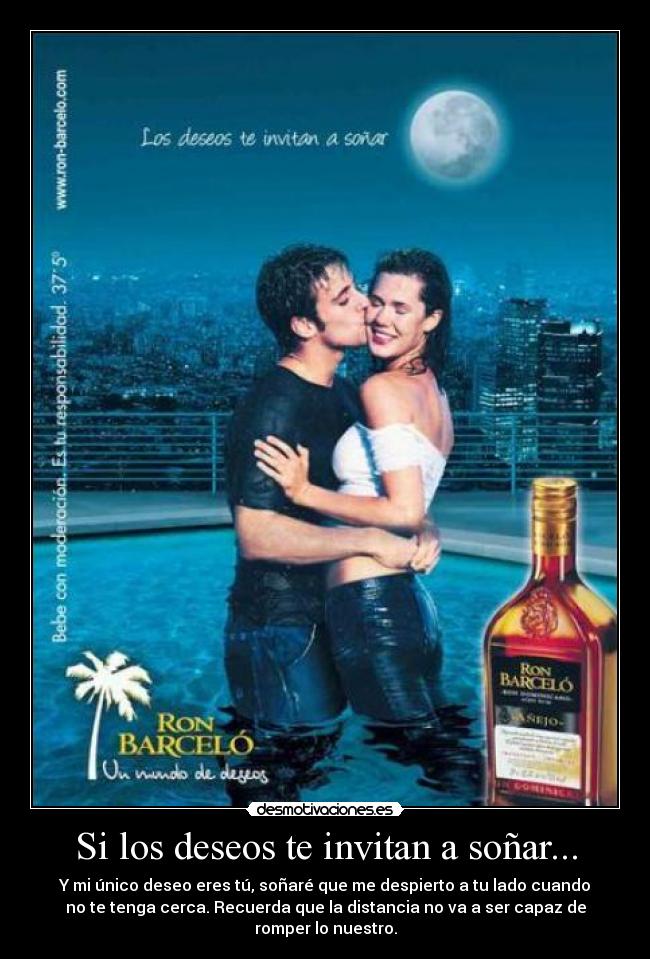 Si los deseos te invitan a soñar... - Y mi único deseo eres tú, soñaré que me despierto a tu lado cuando
no te tenga cerca. Recuerda que la distancia no va a ser capaz de
romper lo nuestro.
