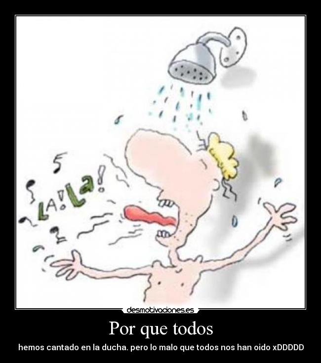 Por que todos - hemos cantado en la ducha. pero lo malo que todos nos han oido xDDDDD