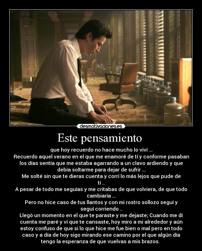 Este pensamiento  - que hoy recuerdo no hace mucho lo viví ...
Recuerdo aquel verano en el que me enamoré de tí y conforme pasaban
los días sentía que me estaba agarrando a un clavo ardiendo y que
debía soltarme para dejar de sufrir ...
Me solté sin que te dieras cuenta y corrí lo más lejos que pude de
tí ..
A pesar de todo me seguías y me critabas de que volviera, de que todo
cambiaría ...
Pero no hice caso de tus llantos y con mi rostro sollozo seguí y
seguí corriendo ..
Llegó un momento en el que te paraste y me dejaste; Cuando me dí
cuenta me paré y ví que te cansaste, hoy miro a mi alrededor y aún
estoy confuso de que si lo que hice me fue bien o mal pero en todo
caso y a día de hoy sigo mirando ese camino por el que algún día
tengo la esperanza de que vuelvas a mis brazos. 