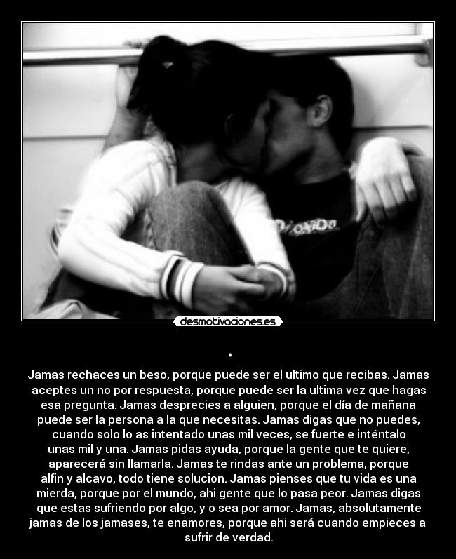 . - Jamas rechaces un beso, porque puede ser el ultimo que recibas. Jamas
aceptes un no por respuesta, porque puede ser la ultima vez que hagas
esa pregunta. Jamas desprecies a alguien, porque el día de mañana
puede ser la persona a la que necesitas. Jamas digas que no puedes,
cuando solo lo as intentado unas mil veces, se fuerte e inténtalo
unas mil y una. Jamas pidas ayuda, porque la gente que te quiere,
aparecerá sin llamarla. Jamas te rindas ante un problema, porque
alfin y alcavo, todo tiene solucion. Jamas pienses que tu vida es una
mierda, porque por el mundo, ahi gente que lo pasa peor. Jamas digas
que estas sufriendo por algo, y o sea por amor. Jamas, absolutamente
jamas de los jamases, te enamores, porque ahi será cuando empieces a
sufrir de verdad.